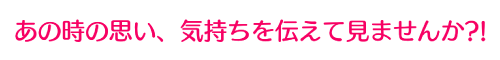 あの時の思い、気持ちを伝えて見ませんか？！